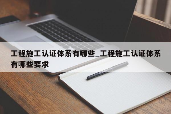工程施工认证体系有哪些_工程施工认证体系有哪些要求