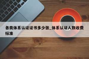 各类体系认证证书多少张_体系认证人数收费标准