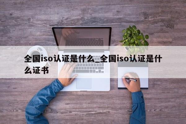全国iso认证是什么_全国iso认证是什么证书