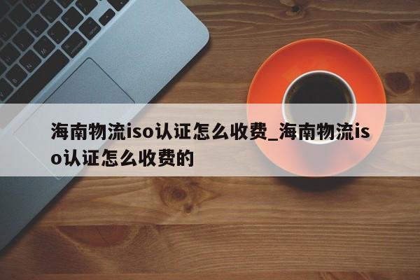 海南物流iso认证怎么收费_海南物流iso认证怎么收费的