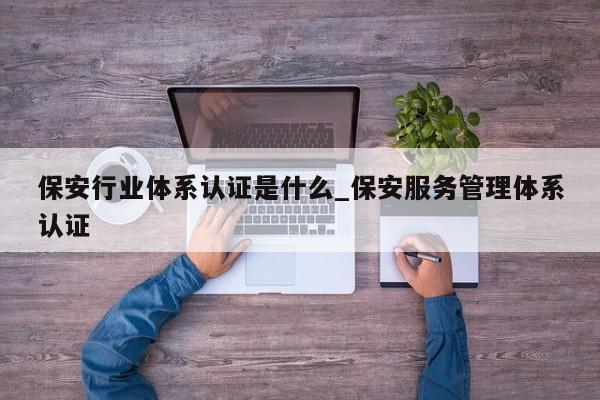 保安行业体系认证是什么_保安服务管理体系认证