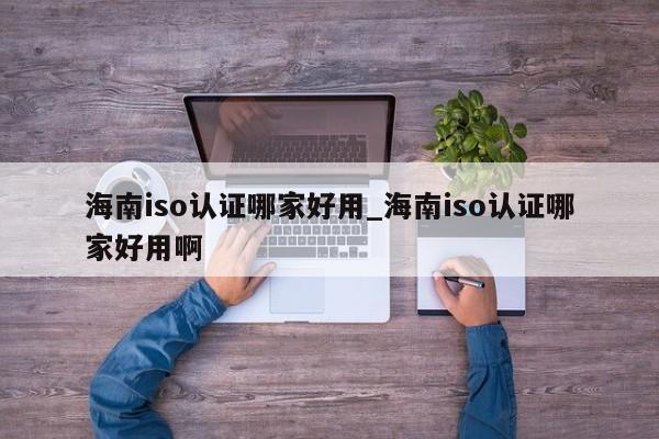 海南iso认证哪家好用_海南iso认证哪家好用啊
