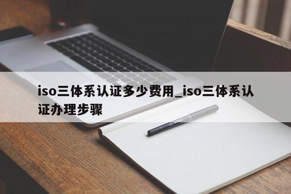iso三体系认证多少费用_iso三体系认证办理步骤