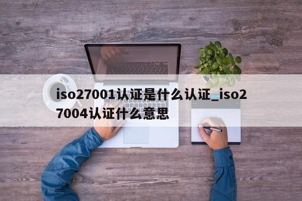 iso27001认证是什么认证_iso27004认证什么意思