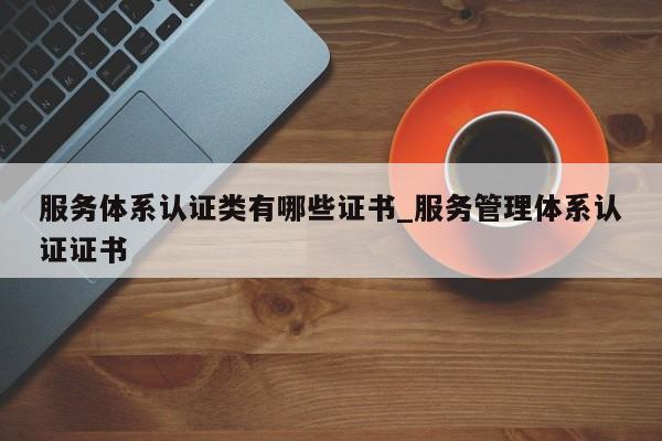 服务体系认证类有哪些证书_服务管理体系认证证书