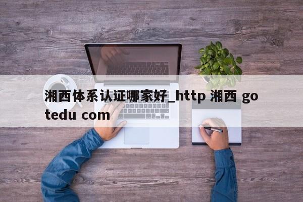 湘西体系认证哪家好_http 湘西 gotedu com