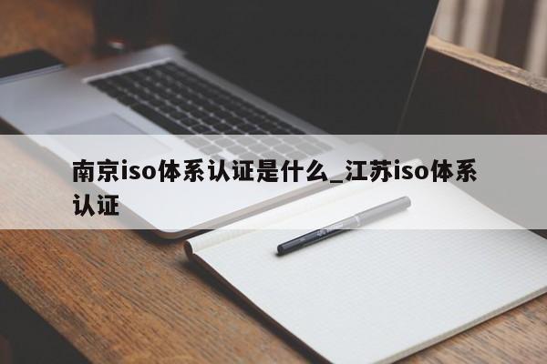 南京iso体系认证是什么_江苏iso体系认证