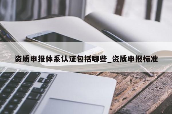 资质申报体系认证包括哪些_资质申报标准