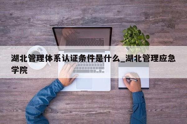 湖北管理体系认证条件是什么_湖北管理应急学院