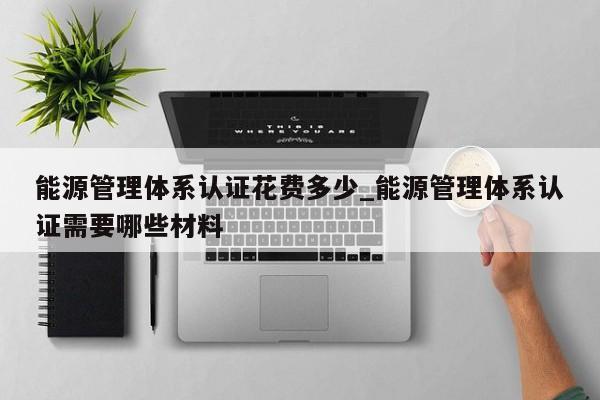 能源管理体系认证花费多少_能源管理体系认证需要哪些材料