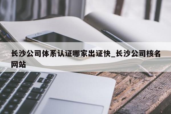 长沙公司体系认证哪家出证快_长沙公司核名网站