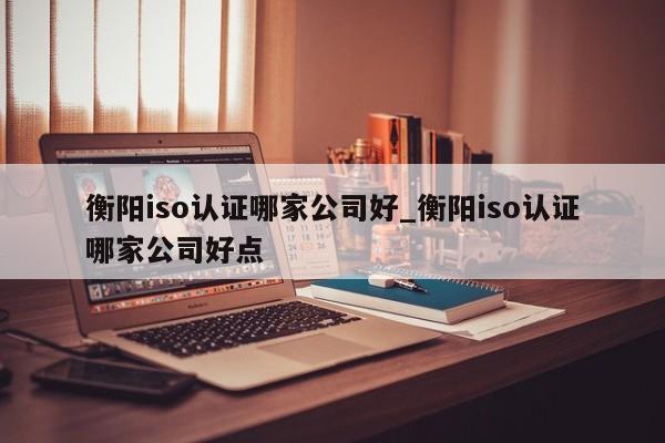 衡阳iso认证哪家公司好_衡阳iso认证哪家公司好点