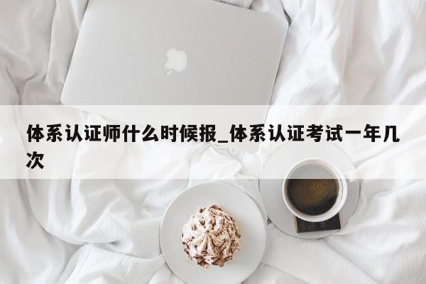 体系认证师什么时候报_体系认证考试一年几次