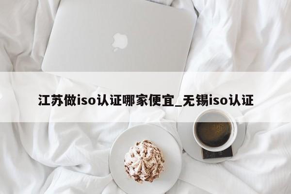 江苏做iso认证哪家便宜_无锡iso认证