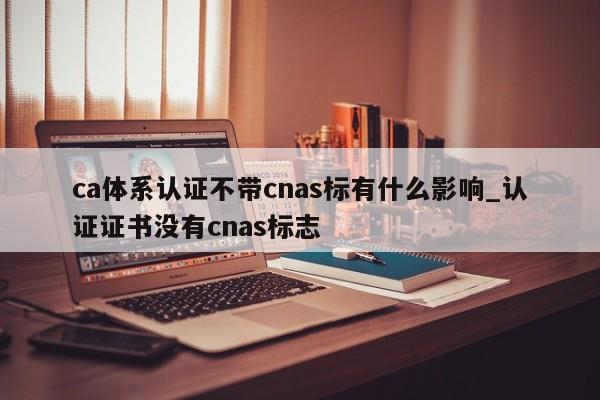 ca体系认证不带cnas标有什么影响_认证证书没有cnas标志