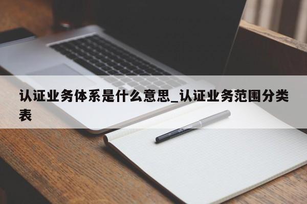 认证业务体系是什么意思_认证业务范围分类表