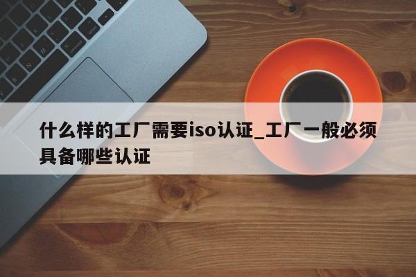 什么样的工厂需要iso认证_工厂一般必须具备哪些认证