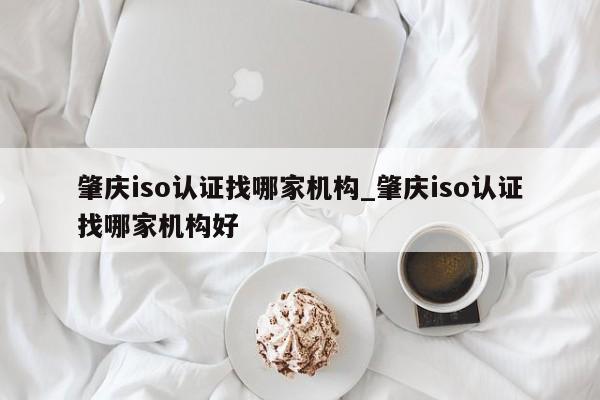 肇庆iso认证找哪家机构_肇庆iso认证找哪家机构好