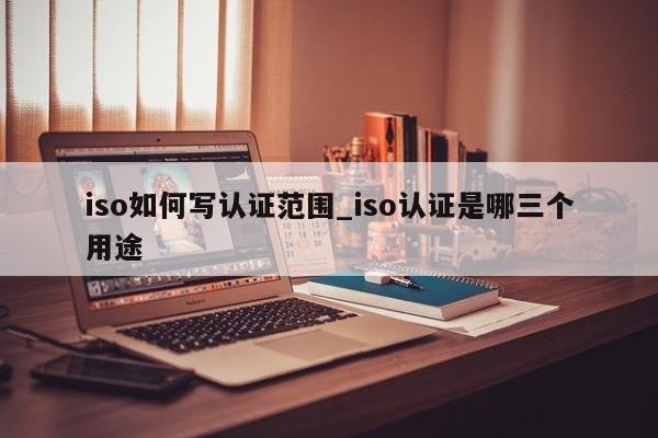 iso如何写认证范围_iso认证是哪三个用途