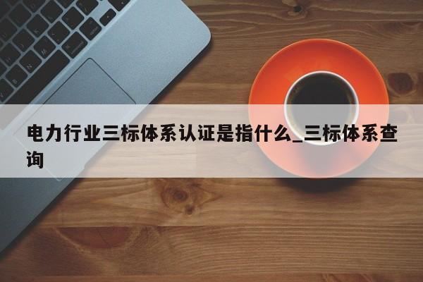 电力行业三标体系认证是指什么_三标体系查询