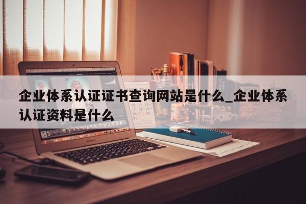 企业体系认证证书查询网站是什么_企业体系认证资料是什么