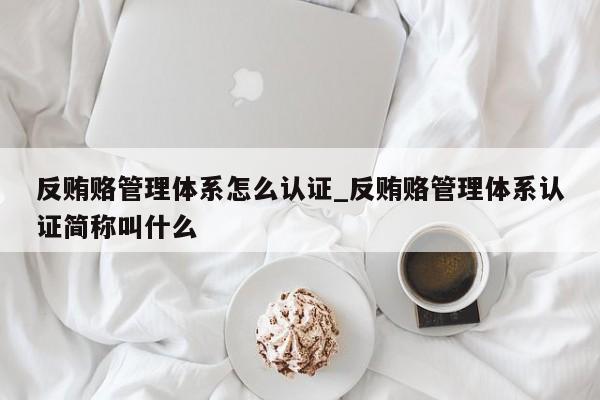 反贿赂管理体系怎么认证_反贿赂管理体系认证简称叫什么