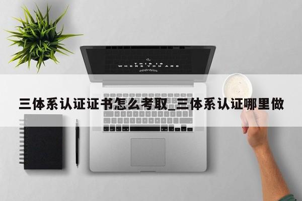 三体系认证证书怎么考取_三体系认证哪里做