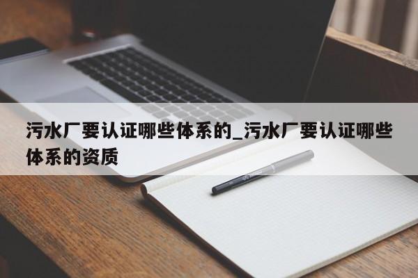 污水厂要认证哪些体系的_污水厂要认证哪些体系的资质