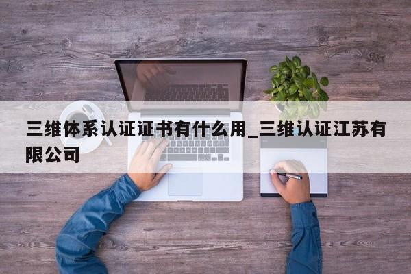 三维体系认证证书有什么用_三维认证江苏有限公司