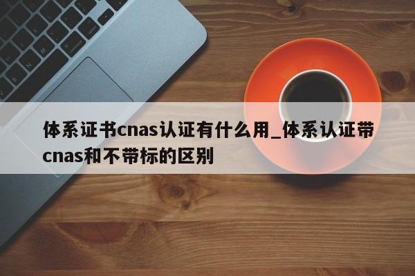 体系证书cnas认证有什么用_体系认证带cnas和不带标的区别