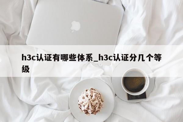 h3c认证有哪些体系_h3c认证分几个等级