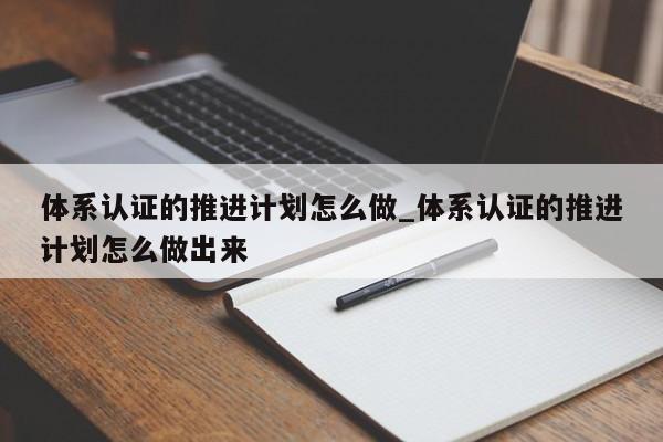 体系认证的推进计划怎么做_体系认证的推进计划怎么做出来