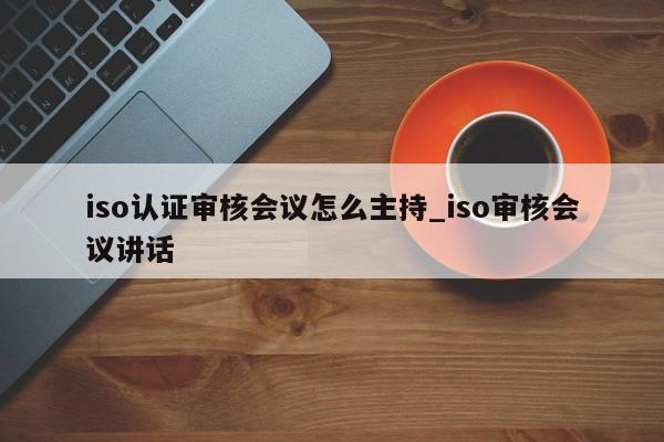 iso认证审核会议怎么主持_iso审核会议讲话
