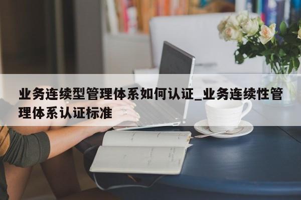 业务连续型管理体系如何认证_业务连续性管理体系认证标准