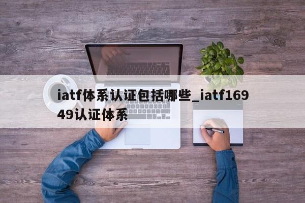 iatf体系认证包括哪些_iatf16949认证体系