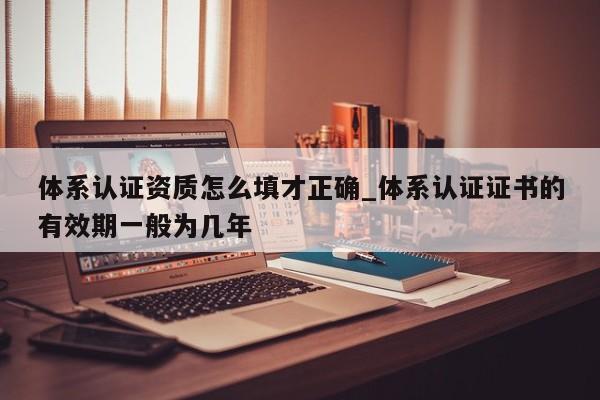 体系认证资质怎么填才正确_体系认证证书的有效期一般为几年