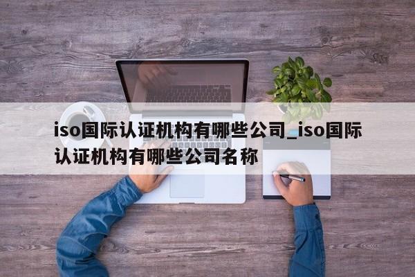 iso国际认证机构有哪些公司_iso国际认证机构有哪些公司名称