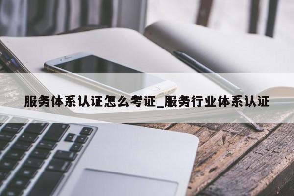 服务体系认证怎么考证_服务行业体系认证