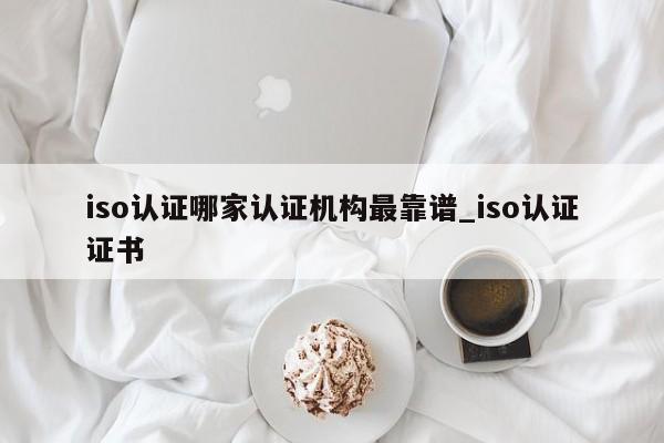 iso认证哪家认证机构最靠谱_iso认证证书