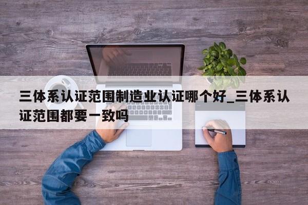 三体系认证范围制造业认证哪个好_三体系认证范围都要一致吗