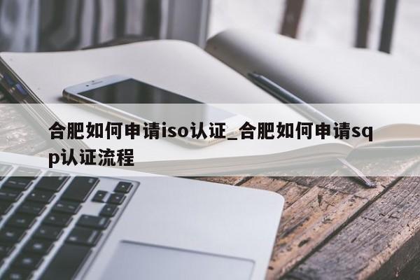 合肥如何申请iso认证_合肥如何申请sqp认证流程