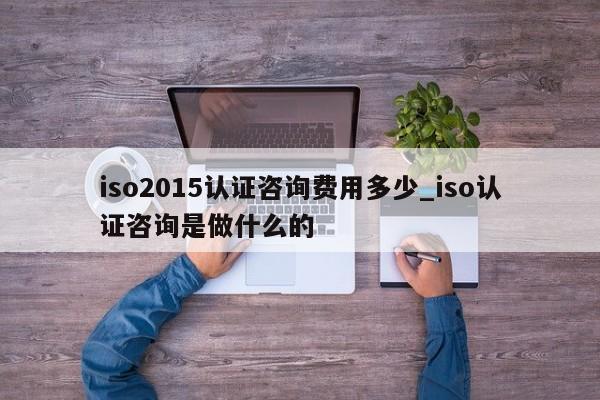 iso2015认证咨询费用多少_iso认证咨询是做什么的