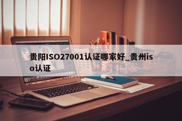 贵阳ISO27001认证哪家好_贵州iso认证