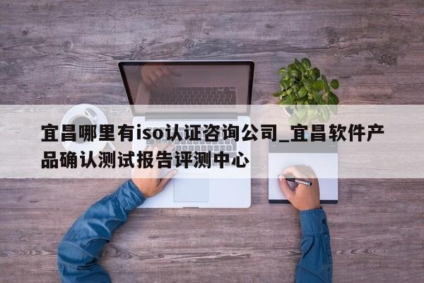 宜昌哪里有iso认证咨询公司_宜昌软件产品确认测试报告评测中心