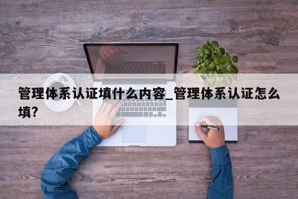 管理体系认证填什么内容_管理体系认证怎么填?