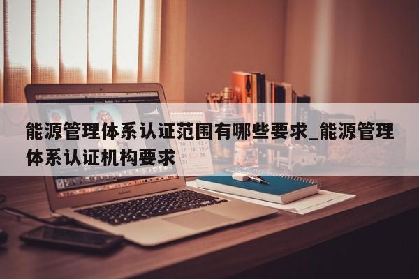 能源管理体系认证范围有哪些要求_能源管理体系认证机构要求