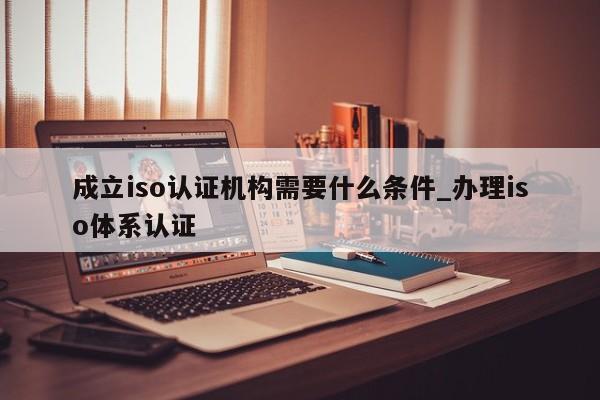 成立iso认证机构需要什么条件_办理iso体系认证