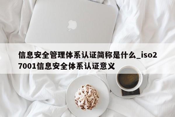 信息安全管理体系认证简称是什么_iso27001信息安全体系认证意义