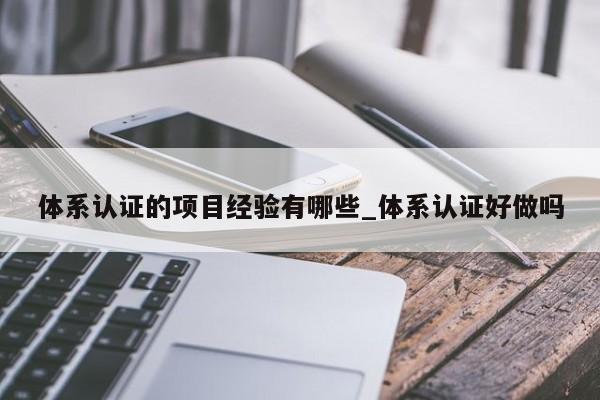 体系认证的项目经验有哪些_体系认证好做吗