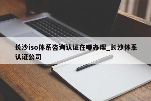 长沙iso体系咨询认证在哪办理_长沙体系认证公司